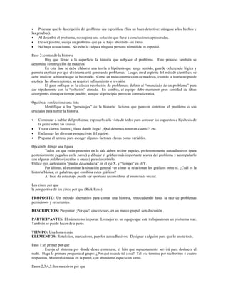 • Procurar que la descripción del problema sea específica. (Sea un buen detective: aténgase a los hechos y
las pruebas).
• Al describir el problema, no sugiera una solución que lleve a conclusiones apresuradas.
• De ser posible, escoja un problema que ya se haya abordado sin éxito.
• No haga acusaciones. No eche la culpa a ninguna persona ni medida en especial.
Paso 2: contando la historia
Hay que llevar a la superficie la historia que subyace al problema. Este proceso también se
denomina construcción de modelos.
En esta fase se debe elaborar una teoría o hipótesis que tenga sentido, guarde coherencia lógica y
permita explicar por qué el sistema está generando problemas. Luego, en el espíritu del método científico, se
debe analizar la historia que se ha creado. Como en toda construcción de modelos, cuando la teoría no puede
explicar las observaciones, se requiere refinamiento o revisión.
El peor enfoque es la clásica resolución de problemas: definir el “enunciado de un problema” para
dar rápidamente con la “solución” atinada. En cambio, el equipo debe mantener gran cantidad de ideas
divergentes el mayor tiempo posible, aunque al principio parezcan contradictorias.
Opción a: confeccione una lista
Identifique a los “personajes” de la historia: factores que parecen sintetizar el problema o son
cruciales para narrar la historia.
• Comenzar a hablar del problema; exponerlo a la vista de todos para conocer los supuestos e hipótesis de
la gente sobre las causas.
• Trazar ciertos límites ¿Hasta dónde llega? ¿Qué debemos tener en cuenta?, etc.
• Esclarecer las diversas perspectivas del equipo.
• Preparar el terreno para escoger algunos factores claves como variables.
Opción b: dibuje una figura
Todos los que están presentes en la sala deben recibir papeles, preferentemente autoadhesivos (para
posteriormente pegarlos en la pared) y dibujar el gráfico más importante acerca del problema y acompañarlo
con algunas palabras (escritas u orales) para describirlo.
Utilice ejes cartesianos “pautas de conducta” en el eje X, y “tiempo” en el Y.
Por último, al examinar la situación general ver cómo se relacionan los gráficos entre sí. ¿Cuál es la
historia básica, en palabras, que combina estos gráficos?
Al final de esta etapa puede ser oportuno reconsiderar el enunciado inicial.
Los cinco por que
la perspectiva de los cinco por que (Rick Ross)
PROPOSITO: Un método alternativo para contar una historia, retrocediendo hasta la raíz de problemas
perniciosos y recurrentes.
DESCRIPCION: Preguntar ¿Por qué? cinco veces, en un marco grupal, con discusión .
PARTICIPANTES: El número no importa. Lo mejor es un equipo que esté trabajando en un problema real.
También se puede hacer de a pares
TIEMPO: Una hora o más
ELEMENTOS: Rotafolios, marcadores, papeles autoadhesivos. Designar a alguien para que lo anote todo.
Paso 1: el primer por que
Escoja el síntoma por donde desee comenzar, el hilo que supuestamente servirá para deshacer el
nudo. Haga la primera pregunta al grupo: ¿Por qué sucede tal cosa? Tal vez termine por recibir tres o cuatro
respuestas. Muéstrelas todas en la pared, con abundante espacio en torno.
Pasos 2,3,4,5: los sucesivos por que
 