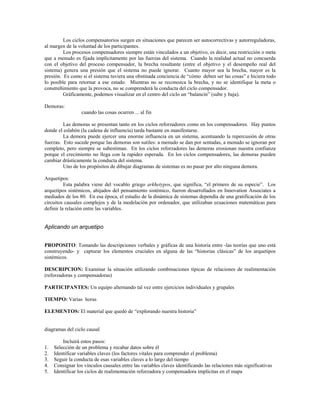 Los ciclos compensatorios surgen en situaciones que parecen ser autocorrectivas y autorreguladoras,
al margen de la voluntad de los participantes.
Los procesos compensadores siempre están vinculados a un objetivo, es decir, una restricción o meta
que a menudo es fijada implícitamente por las fuerzas del sistema. Cuando la realidad actual no concuerda
con el objetivo del proceso compensador, la brecha resultante (entre el objetivo y el desempeño real del
sistema) genera una presión que el sistema no puede ignorar. Cuanto mayor sea la brecha, mayor es la
presión. Es como si el sistema tuviera una obstinada conciencia de “cómo deben ser las cosas” e hiciera todo
lo posible para retornar a ese estado. Mientras no se reconozca la brecha, y no se identifique la meta o
constreñimiento que la provoca, no se comprenderá la conducta del ciclo compensador.
Gráficamente, podemos visualizar en el centro del ciclo un “balancín” (sube y baja).
Demoras:
cuando las cosas ocurren ... al fin
Las demoras se presentan tanto en los ciclos reforzadores como en los compensadores. Hay puntos
donde el eslabón (la cadena de influencia) tarda bastante en manifestarse.
La demora puede ejercer una enorme influencia en un sistema, acentuando la repercusión de otras
fuerzas. Esto sucede porque las demoras son sutiles: a menudo se dan por sentadas, a menudo se ignoran por
completo, pero siempre se subestiman. En los ciclos reforzadores las demoras erosionan nuestra confianza
porque el crecimiento no llega con la rapidez esperada. En los ciclos compensadores, las demoras pueden
cambiar drásticamente la conducta del sistema.
Uno de los propósitos de dibujar diagramas de sistemas es no pasar por alto ninguna demora.
Arquetipos:
Esta palabra viene del vocablo griego arkhetypos, que significa, “el primero de su especie”. Los
arquetipos sistémicos, ahijados del pensamiento sistémico, fueron desarrollados en Innovation Associates a
mediados de los 80. En esa época, el estudio de la dinámica de sistemas dependía de una gratificación de los
circuitos causales complejos y de la modelación por ordenador, que utilizaban ecuaciones matemáticas para
definir la relación entre las variables.
Aplicando un arquetipo
PROPOSITO: Tomando las descripciones verbales y gráficas de una historia entre -las teorías que uno está
construyendo- y capturar los elementos cruciales en alguna de las “historias clásicas” de los arquetipos
sistémicos.
DESCRIPCION: Examinar la situación utilizando combinaciones típicas de relaciones de realimentación
(reforzadoras y compensadoras)
PARTICIPANTES: Un equipo alternando tal vez entre ejercicios individuales y grupales
TIEMPO: Varias horas
ELEMENTOS: El material que quedó de “explorando nuestra historia”
diagramas del ciclo causal
Incluirá estos pasos:
1. Selección de un problema y recabar datos sobre él
2. Identificar variables claves (los factores vitales para comprender el problema)
3. Seguir la conducta de esas variables claves a lo largo del tiempo
4. Consignar los vínculos causales entre las variables claves identificando las relaciones más significativas
5. Identificar los ciclos de realimentación reforzadora y compensadora implícitas en el mapa
 