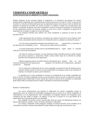 VISIONES COMPARTIDAS
ESTRATEGIAS PARA ELABORAR UNA VISION COMPARTIDA
Muchos dirigentes de hoy procuran obtener el compromiso y el entusiasmo que generan las visiones
auténticamente compartidas, pero lamentablemente muchas personas aún creen que la "visión" es tarea de los
de arriba. La visión de un líder puede lograr que una organización supere una crisis pero existe un desafío más
profundo: la creación de un rumbo que vincule a la gente y la impulse a cumplir con sus aspiraciones más
hondas. La disciplina de elaborar una visión compartida se centra en un proceso incesante por el cual la gente
de una organización expresa sus historias comunes en torno de la visión, el propósito, el porqué de la
importancia de su trabajo y su papel en el resto del mundo.
Una estrategia fructífera para elaborar una visión compartida se construye en torno de varios
preceptos claves:
- Toda organización tiene un destino, un propósito que expresa la razón de ser de la empresa. Estar
alerta a ese propósito permite renunciar a la orientación reactiva y adoptar una orientación creativa.
- Las claves para comprender el propósito más profundo de una organización se concentran en
las aspiraciones de su fundador y en los motivos por los cuales nació una industria.
- La misión empresarial a menudo carece de profundidad porque no logran captar la principal
razón por la cual existe una industria.
- No todas las visiones son iguales. Las que representan metas específicas poseen un poder singular
para generar aspiración y compromiso. Dichas visiones deben surgir de la reflexión de muchas
personas sobre el propósito de la organización.
- Muchos integrantes poseen un sentido colectivo del propósito de la empresa. Para ser más
consciente del propósito de la organización, pregunte a los miembros de la organización y aprenda a
escuchar las respuestas.
- En el corazón de la elaboración de una visión compartida se encuentra la tarea de diseñar procesos
continuos donde la gente de todos los niveles pueda hablar con franqueza sobre lo que realmente le
importa y ser oída por sus pares y por los directivos.
La disciplina de la visión compartida se concreta en la elaboración de un sentido compartido que
antes no existía. El sentido compartido consiste en una percepción colectiva de qué es importante y por qué.
En las organizaciones tradicionales el único sentido que conocen la mayoría de los miembros es comunicado
desde arriba, desde una jerarquía tácita de sentido enraizada en la estructura de autoridad.
REDES Y COMUNIDAD
Las nuevas infraestructuras que permiten la elaboración de visiones compartidas encaran la
organización como un conjunto de comunidades superpuestas que se centran en un sentido compartido. Si
comenzáramos a ver las organizaciones como comunidades, los dirigentes tratarían a los integrantes como
voluntarios que han cedido su tiempo a la empresa. Lo que une a la gente no es lo que obtiene de la
organización sino lo que puede aportar a la comunidad.
Para respaldar este proceso creativo la gente debe saber que cuenta con libertad para expresar sus
deseos sobre propósito, sentido y visión, sin límites, obstáculos ni represalias.
Las visiones compartidas suelen propagarse mediante el contacto personal. Como miembros de la
comunidad, necesitamos reunirnos personalmente cuando hablamos de algo que nos interesa de veras.
 
