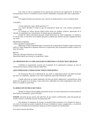 Una visión es sólo un componente de las aspiraciones rectoras de una organización. El núcleo de
estos principios rectores es el sentido de visión y destino compartidos, incluyendo todos estos componentes:
VISION:
Una imagen del futuro que deseamos crear, descrita en tiempo presente, como si sucediera ahora.
VALORES:
"¿Cómo esperamos viajar a dónde queremos ir"?.
Los valores describen el modo en que nos proponemos operar día a día, mientras perseguimos
nuestra visión.
Un conjunto de valores rectores podría incluir pautas de conducta recíproca, apreciación de la
clientela, la comunidad y los concesionarios, los límites que nos impondremos.
Cuando los valores constituyen una parte central del proyecto de visión compartida, y se exponen a
la vista de todos, se convierten en un símbolo que guía la conducta que ayudará a la gente a desplazarse hacia
esa visión.
PROPOSITO O MISION:
"¿Qué se propone la organización".?
Representa la razón fundamental para la existencia de la organización. Propósito sugiere un proceso
reflexivo. Nunca llegaremos al propósito último de la organización, pero alcanzaremos muchas visiones a lo
largo del camino.
METAS:
"Hitos que esperamos alcanzar en corto tiempo".
Representan aquello que la gente se compromete a lograr.
¿EL PROPOSITO DE UNA ORGANIZACION ES OBTENER LA MAXIMA RENTABILIDAD?
Confundir un requerimiento esencial con el propósito de la organización constituye un error de
orientación que afecta a muchas empresas industriales.
¿QUE ESPERAR DE UN PROCESO DE VISION COMPARTIDA?
En las primeras fases de la elaboración de una visión, la organización parece más difícil de dirigir
que antes. Los empleados, aspirando a una visión compartida, exigen más información y poder.
Cuando sobreviene un cambio importante, tal como una fusión, adquisición o racionalización, usted
puede unir a la gente en vez de poner a unos contra otros, elaborando una visión compartida de como será el
futuro si el cambio se realiza bien.
ELABORACION DE IDEAS RECTORAS
Durante los últimos años ha habido una premisa de que casi toda la gente posee un enorme potencial
para mejorar su desempeño y para la felicidad.
Felicidad: sensación de que nuestra vida anda bien, de que estamos contribuyendo a algo más grande que
nosotros mismos y recibiendo una justa recompensa por ello.
Para despertar el entusiasmo de la gente, un propósito debe encarnarse en un conjunto de valores y
una visión. Se necesita un sentido compartido de los que se defiende en cuanto a organización, y un modo de
reemplazar la disciplina de la jerarquía por algún que no fuera anarquía sino autodisciplina.
Tres valores merecen describirse:
 