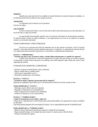MERITO:
Significa que cada decisión de la compañía se tomará teniendo en cuenta los mejores resultados, no
la influencia política de los defensores de ninguna posición.
APERTURA:
La importancia de la relación con los de afuera.
Conocer las reglas.
LOCALISMO:
Se basa en autonomía relativa: un nivel más alto no debe tomar decisiones por un nivel más bajo si el
nivel más bajo es capaz de tomarlas.
La superioridad incuestionable significa unir el crecimiento individual con el desempeño económico.
El capital humano arrastra el capital económico, y las organizaciones sin éxito en los negocios no pueden
sostener el crecimiento individual.
VISION COMPARTIDA: COMO COMENZAR
El jefe no es la persona que tiene las respuestas sino el que encauza un proceso. Con la "creación
conjunta", cada etapa afirmaría nuestras aptitudes para pasar a la siguiente. La capacidad de atención del jefe
y la organización para desarrollar aspiraciones, se reforzarán y complementarán mutuamente.
ETAPA 1 : "IMPOSICION:.
"Tenemos que hacer esto. Es nuestra visión y ustedes deben entusiasmarse o cambiar de empresa".
Cuando el jefe describe su visión de la organización, la gente sabe que arriesga su carrera si expresa
su desacuerdo o atenta contra el proyecto. Sin embargo, una visión impuesta, sigue siendo una visión y tiene
capacidad de estímulo.
CONSEJOS PARA DOMINAR LA IMPOSICION:
- Informe a la gente en forma directa, clara y coherente.
- Diga la verdad sobre la realidad actual.
- Aclare qué es negociable y qué no.
- Describa los detalles pero sin excederse.
ETAPA 2 : "VENTA".
"Tenemos la mejor respuesta, procuremos que la compren".
Mientras los empleados hayan dicho que sí con entusiasmo los directivos no han cerrado el trato.
PARA DOMINAR LA "VENTA".
- Mantenga canales abiertos para las respuestas.
- Respalde el alistamiento, no la manipulación.
- Afine la relación con los clientes (sus empleados).
- Enfatice los beneficios, no las características.
ETAPA 3 : "VERIFICACION".
"¿Qué les entusiasma en esta visión?. ¿Qué no?.
Cuanta mayor capacidad para el dominio personal se haya desarrollado en la organización, mejores resultados
se obtendrán.
Una buena prueba depende de la sinceridad de la gente, y de su capacidad para percibir la realidad actual.
PARA DOMINAR LA "VERIFICACION".
- Brinde la mayor información posible para mejorar la calidad de las respuestas.
- Haga una prueba limpia. (no la prepare para que escojan A y piensen que es idea de ellos).
- Proteja la intimidad de la gente.
 