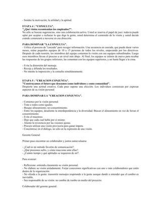 - Sondee la motivación, la utilidad y la aptitud.
ETAPA 4 : "CONSULTA".
"¿Qué visión recomiendan los empleados?".
No sólo se buscan sugerencias, sino una colaboración activa. Usted se reserva el papel de juez: todavía puede
optar por aceptar o rechazar lo que diga la gente, usted determina el contenido de la visión y usted decide
cuándo comenzará a moverse en esa dirección.
PARA DOMINAR "LA CONSULTA".
- Utilice el proceso de "cascada" para recoger información. Una secuencia en cascada, que puede durar varios
meses, reúne pequeños equipos de 10 a 15 personas de todos los niveles, empezando por los directivos.
Después de cada reunión, los miembros del equipo comentan la visión con sus equipos subordinados. Luego
esos miembros llevan el proceso a un nivel más abajo. Al final, los equipos se reúnen de nuevo para recabar
las respuestas de los grupos inferiores, las comentan con los equipos superiores, y así hasta llegar a la cima.
- Evite la distorsión del mensaje.
- Recoja y difunda los resultados.
- No intente la imposición y la consulta simultáneamente.
ETAPA 5 : "CREACION CONJUNTA".
"Construyamos el futuro que deseamos como individuos y como comunidad".
Despierte una actitud creativa. Cada paso supone una elección. Los individuos comienzan por expresar
aspectos de su visión personal.
PARA DOMINAR LA "CREACION CONJUNTA".
- Comience por la visión personal.
- Trate a todos como iguales.
- Busque alineamiento, no-consentimiento.
- Entre los equipos, desaliente la interdependencia y la diversidad. Buscar el alineamiento en vez de forzar el
consentimiento.
- Evite el muestreo.
- Deje que cada cual hable por sí mismo.
- Aliente la reverencia por las visiones ajenas.
- Procure utilizar una visión provisoria para ganar ímpetu.
- Concéntrese en el diálogo, no sólo en la expresión de una visión.
Gerente General:
Primer paso encontrar un colaborador y juntos autoevaluarse
- ¿Cuál es mi método favorito de comunicación?.
- ¿Qué presiones sufro, y cómo reacciono ante ellas?.
- ¿Cuánto tiempo y qué aptitudes se requieren de mí?.
Para avanzar:
- Reflexione: entienda claramente su visión personal.
- No elabore su visión aisladamente. Forjar conexiones significativas con uno o más colaboradores que estén
dentro de la organización.
- No ofenda a la gente: transmitir mensajes respetando a la gente aunque dando a entender que el cambio es
inevitable.
- Sea responsable de su visión: no cambie de rumbo en medio del proyecto.
Colaborador del gerente general:
 