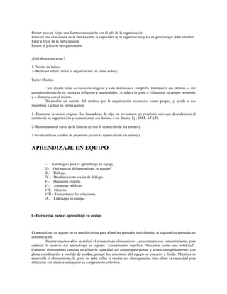 Primer paso es forjar una fuerte camaradería con el jefe de la organización.
Realizar una evaluación de la brecha entre la capacidad de la organización y las exigencias que debe afrontar.
Estar a favor de la participación.
Reunir al jefe con la organización.
¿Qué deseamos crear?.
1- Visión de futuro.
2- Realidad actual (mirar la organización tal como es hoy)
Factor Destino
Cada cliente tiene su vocación singular y está destinado a cumplirla. Entorpecer ese destino, o dar
consejos sin tenerlo en cuenta es peligroso y manipulador. Ayudar a la gente a vislumbrar su propio propósito
y a alinearse con el mismo.
Desarrollar un sentido del destino que la organización reconozca como propio, y ayude a sus
miembros a actuar en forma acorde.
1- Examinar la visión original (los fundadores de algo no inventaron un propósito sino que descubrieron el
destino de su organización y comunicaron ese destino a los demás. Ej.: IBM, AT&T).
2- Remontando el curso de la historia.(evitar la repetición de los errores).
3- Evaluando un cambio de propósito.(evitar la repetición de los errores).
APRENDIZAJE EN EQUIPO
l.- Estrategias para el aprendizaje en equipo.
II.- Qué esperar del aprendizaje en equipo?
III.- Diálogo.
IV.- Diseñando una sesión de diálogo.
V.- Discusión experta.
VI.- Autopsias públicas.
VII.- Silencio.
VIII.- Reorientando las relaciones.
IX.- Liderazgo en equipo.
l.- Estrategias para el aprendizaje en equipo
El aprendizaje en equipo no es una disciplina para afinar las aptitudes individuales, ni siquiera las aptitudes en
comunicación.
Durante muchos años se utilizó el concepto de alineamiento , en contraste con consentimiento, para
capturar la esencia del aprendizaje en equipo. Alineamiento significa “funcionar como una totalidad”.
Construir alineamiento consiste en afinar la capacidad del equipo para pensar y actuar sinergéticamente, con
plena coordinación y sentido de unidad, porque los miembros del equipo se conocen a fondo. Mientras se
desarrolla el alineamiento, la gente no debe callar ni ocultar sus discrepancias, sino afinar la capacidad para
utilizarlas con miras a enriquecer su comprensión colectiva.
 