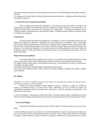 autoconocimiento, pero implica mirar hacia afuera para conocer a los demás integrantes del equipo y alinearse
con ellos.
Los integrantes del equipo deben saber que habrá momentos de frustración y embarazo mientras desarrollan
sus aptitudes colectivas.
Características de un equipo de aprendizaje
Para un equipo que práctica esta disciplina, es útil tener una razón para hablar y aprender, una
situación que cree ímpetu, la necesidad de resolver un problema, el deseo colectivo de crear algo nuevo, o el
impulso de alentar nuevas relaciones con otras partes de la organización. La primera preocupación será el
“campo de práctica” preliminar para el desarrollo del equipo. A medida que gane confianza y destreza, pasará
a considerar otros aspectos.
El moderador
El equipo puede desarrollar más rápidamente sus aptitudes si tiene un moderador externo que esté
capacitado en técnicas de reflexión e indagación, así como mediación en los diálogos. Sólo un observador
externo puede detectar interpretaciones erróneas de la realidad y guiar al equipo para que supere estas vallas.
Por esta razón, un integrante del equipo no es el mejor moderador, aunque tenga una excelente formación. Sin
embargo, si los fondos son limitados, o si hay una expectativa de práctica duradera, vale la pena utilizar un
moderador interno si recibe instrucción de un instructor externo y si está distanciado del equipo y de la red
política del equipo.
Reglas básicas de aprendizaje.
Los equipos deben fijar sus reglas de conversación, y esto puede incluir acuerdos para decir la verdad
tal como cada cual la conoce, aportar información o limitar el tiempo en que cada persona puede hablar.
Los equipos pueden aclarar quién y cómo tomará las decisiones, y fijar maneras de verificar y cuestionar los
comentarios de cada miembro.
Es también importante que el equipo decida como tratará las infracciones.
Estas reglas nunca deben prevalecer sobre el objetivo principal, aprender en equipo, sino ayudar a entablar
conversaciones.
lII.- Diálogo
El diálogo no es sólo un conjunto de técnicas para mejorar las organizaciones, afinar las comunicaciones,
elaborar un consenso o resolver problemas.
Durante el proceso del diálogo, la gente aprende a pensar en conjunto, no sólo en el sentido de
analizar un problema común o de crear nuevos datos compartidos, sino en el sentido de ocupar una
sensibilidad compartida, donde los pensamientos, emociones y acciones resultantes no pertenecen a un
individuo sino al conjunto.
A través del diálogo, el pensamiento cambia para mejor. Es posible adoptar planes coordinados de acción,
actuar de manera alineada. Cada integrante sabe lo que conviene hacer porque todos forman parte de un todo.
La teoría del diálogo
El propósito del diálogo consistiría en crear un ámbito donde se conservaría una conciencia colectiva
alerta.
La teoría del diálogo sugiere que los descensos de productividad de los equipos y organizaciones reflejan una
crisis en el modo en que los seres humanos perciben el mundo. Como un mecanismo natural de elaboración
de sentido, la gente aprende a dividir el mundo en categorías y distinciones. Estas distinciones se vuelven
 