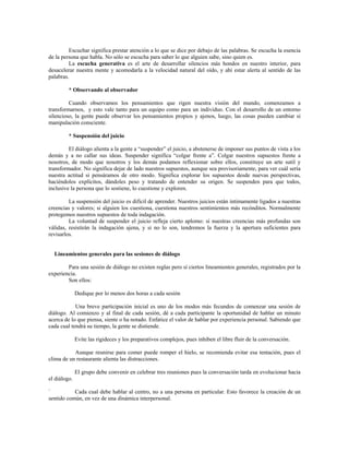 Escuchar significa prestar atención a lo que se dice por debajo de las palabras. Se escucha la esencia
de la persona que habla. No sólo se escucha para saber lo que alguien sabe, sino quien es.
La escucha generativa es el arte de desarrollar silencios más hondos en nuestro interior, para
desacelerar nuestra mente y acomodarla a la velocidad natural del oído, y ahí estar alerta al sentido de las
palabras.
* Observando al observador
Cuando observamos los pensamientos que rigen nuestra visión del mundo, comenzamos a
transformarnos, y esto vale tanto para un equipo como para un individuo. Con el desarrollo de un entorno
silencioso, la gente puede observar los pensamientos propios y ajenos, luego, las cosas pueden cambiar si
manipulación consciente.
* Suspensión del juicio
El diálogo alienta a la gente a “suspender” el juicio, a abstenerse de imponer sus puntos de vista a los
demás y a no callar sus ideas. Suspender significa “colgar frente a”. Colgar nuestros supuestos frente a
nosotros, de modo que nosotros y los demás podamos reflexionar sobre ellos, constituye un arte sutil y
transformador. No significa dejar de lado nuestros supuestos, aunque sea provisoriamente, para ver cuál sería
nuestra actitud si pensáramos de otro modo. Significa explorar los supuestos desde nuevas perspectivas,
haciéndolos explícitos, dándoles peso y tratando de entender su origen. Se suspenden para que todos,
inclusive la persona que lo sostiene, lo cuestione y exploren.
La suspensión del juicio es difícil de aprender. Nuestros juicios están íntimamente ligados a nuestras
creencias y valores; si alguien los cuestiona, cuestiona nuestros sentimientos más recónditos. Normalmente
protegemos nuestros supuestos de toda indagación.
La voluntad de suspender el juicio refleja cierto aplomo: si nuestras creencias más profundas son
válidas, resistirán la indagación ajena, y si no lo son, tendremos la fuerza y la apertura suficientes para
revisarlos.
Lineamientos generales para las sesiones de diálogo
Para una sesión de diálogo no existen reglas pero sí ciertos lineamientos generales, registrados por la
experiencia.
Son ellos:
Dedique por lo menos dos horas a cada sesión
Una breve participación inicial es uno de los modos más fecundos de comenzar una sesión de
diálogo. Al comienzo y al final de cada sesión, dé a cada participante la oportunidad de hablar un minuto
acerca de lo que piensa, siente o ha notado. Enfatice el valor de hablar por experiencia personal. Sabiendo que
cada cual tendrá su tiempo, la gente se distiende.
Evite las rigideces y los preparativos complejos, pues inhiben el libre fluir de la conversación.
Aunque reunirse para comer puede romper el hielo, se recomienda evitar esa tentación, pues el
clima de un restaurante alienta las distracciones.
El grupo debe convenir en celebrar tres reuniones pues la conversación tarda en evolucionar hacia
el diálogo.
` Cada cual debe hablar al centro, no a una persona en particular. Esto favorece la creación de un
sentido común, en vez de una dinámica interpersonal.
 