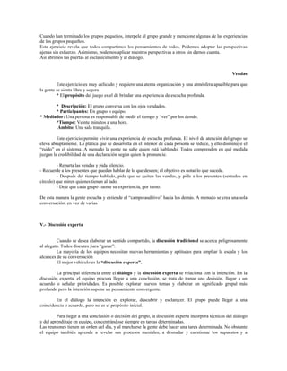 Cuando han terminado los grupos pequeños, interpele al grupo grande y mencione algunas de las experiencias
de los grupos pequeños.
Este ejercicio revela que todos compartimos los pensamientos de todos. Podemos adoptar las perspectivas
ajenas sin esfuerzo. Asimismo, podemos aplicar nuestras perspectivas a otros sin darnos cuenta.
Así abrimos las puertas al esclarecimiento y al diálogo.
Vendas
Este ejercicio es muy delicado y requiere una atenta organización y una atmósfera apacible para que
la gente se sienta libre y segura.
* El propósito del juego es el de brindar una experiencia de escucha profunda.
* Descripción: El grupo conversa con los ojos vendados.
* Participantes: Un grupo o equipo.
* Mediador: Una persona es responsable de medir el tiempo y “ver” por los demás.
*Tiempo: Veinte minutos a una hora.
Ámbito: Una sala tranquila.
Este ejercicio permite vivir una experiencia de escucha profunda. El nivel de atención del grupo se
eleva abruptamente. La plática que se desarrolla en el interior de cada persona se reduce, y ello disminuye el
“ruido” en el sistema. A menudo la gente no sabe quien está hablando. Todos comprenden en qué medida
juzgan la credibilidad de una declaración según quien la pronuncie.
- Reparta las vendas y pida silencio.
- Recuerde a los presentes que pueden hablar de lo que deseen; el objetivo es notar lo que sucede.
- Después del tiempo hablado, pida que se quiten las vendas, y pida a los presentes (sentados en
círculo) que miren quienes tienen al lado.
- Deje que cada grupo cuente su experiencia, por turno.
De esta manera la gente escucha y extiende el “campo auditivo” hacia los demás. A menudo se crea una sola
conversación, en vez de varias
V.- Discusión experta
Cuando se desea elaborar un sentido compartido, la discusión tradicional se acerca peligrosamente
al alegato. Todos discuten para “ganar”.
La mayoría de los equipos necesitan nuevas herramientas y aptitudes para ampliar la escala y los
alcances de su conversación
El mejor vehículo es la “discusión experta”.
La principal diferencia entre el diálogo y la discusión experta se relaciona con la intención. En la
discusión experta, el equipo procura llegar a una conclusión, se trata de tomar una decisión, llegar a un
acuerdo o señalar prioridades. Es posible explorar nuevos temas y elaborar un significado grupal más
profundo pero la intención supone un pensamiento convergente.
En el diálogo la intención es explorar, descubrir y esclarecer. El grupo puede llegar a una
coincidencia o acuerdo, pero no es el propósito inicial.
Para llegar a una conclusión o decisión del grupo, la discusión experta incorpora técnicas del diálogo
y del aprendizaje en equipo, concentrándose siempre en tareas determinadas.
Las reuniones tienen un orden del día, y al marcharse la gente debe hacer una tarea determinada. No obstante
el equipo también aprende a revelar sus procesos mentales, a desnudar y cuestionar los supuestos y a
 