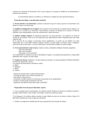 examinar las cuestiones de desacuerdo. Poco a poco mejoran en el grupo la calidad de sus pensamientos e
interacciones colectivas.
Lo esencial para mejorar su conducta y su eficiencia es respetar los cinco protocolos básicos.
Protocolos para llegar a una discusión consciente
1.- Preste atención a sus intenciones. Consiste en discernir lo que Ud. desea y procure no desorientar a los
demás en cuanto a sus intenciones.
2.- Equilibre la indagación con el alegato. Por lo general es más común que se inclinen hacia el alegato. Los
supuestos no se revelan ni se cuestionan. Todos piensan en hacerse oír después de la reunión. La falta de
equilibrio causa malentendidos, errores de comunicación y malas decisiones.
3.- Elabore sentidos comunes. Es importante expresarse con suma precisión y ser explícitos en cuanto al
sentido de una palabra. Evitar el uso de expresiones que aparentemente todos comprenden pero que nadie
capta del todo.
En la mayoría de los equipos, la discusión avanza rápidamente y la gente usa las palabras con tanta
imprecisión, que es muy difícil elaborar sentidos comunes. La gente llega a convenios vagos o ambiguos,
acerca de lo que se quiso decir y lo que se debe hacer. Las decisiones tomadas no cobran arraigo.
4.- Use la autoconciencia como recurso. Cuando se sienta confundido enfadado, frustrado, pregúntese:
- Qué estoy pensando?
- Que estoy sintiendo?
- Qué quiero en este momento?
Así comprenderá los supuestos con que se desempeña el equipo, o sus propias preocupaciones, y luego podrá
plantearlas ante el grupo, sin echar culpas.
5.- Explore los atascos. Pregúntese : En qué estamos de acuerdo, y en qué discrepamos? Podemos identificar
la fuente del desacuerdo o atasco.
Los orígenes del desacuerdo se dividen en cuatro:
a.- Datos
b.- Métodos.
c.- Metas.
d.- Valores.
- Ponerse de acuerdo sobre el origen del desacuerdo
- Escuchar las ideas como si fuese la primera vez.
- Estar abierto a ideas nuevas.
- Considerar el modelo mental de una persona como piezas de un rompecabezas.
- Evalúe la cuestión desde la perspectiva del otro.
- Pregúntese: qué debemos hacer para seguir avanzando?
Preparando el terreno para la discusión experta
1.- Cree un refugio para los participantes. En territorio neutral. Reduzca al mínimo los símbolos de poder y
prestigio. Deben tratarse como colegas. Curiosidad y respeto por opiniones ajenas.
2.-La franqueza y la confianza deben constituir la regla. Hablar sin reservas, sin temor a críticas o burlas. No
debe haber reproche por lo que se diga en la discusión.
3.- Aliente y recompense la introducción de nuevas perspectivas.(Invite gente de afuera)
 