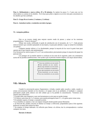 Paso 4.- Refinamiento y nueva crítica, 25 a 30 minutos. Se repiten los pasos 2 y 3 pero esta vez los
observadores se centran en los detalles . No lo hace para pillar a alguien en un error sino para concentrarse en
los detalles que han cambiado.
Paso 5.- Grupo B en el centro ( 2 sesiones y 2 críticas)
Paso 6.- Autoobservación y resolución con todo el grupo.-
VI. -Autopsias públicas
Este es un recurso simple para mejorar nuestro modo de pensar y actuar en las reuniones
preguntándonos: “Cómo lo hicimos?”
Dibuje una escala, calificando el grado de satisfacción con el encuentro, de 1 a 7 . Cada persona
anota el numero que considera apropiado en una tarjeta y la pasa para adelante. Luego se suman los resultados
con palotes.
Cualquier puntaje inferior a 4 es desalentador, porque la mayoría de las veces la gente tiene peor
opinión que la que expresa, aún anónimamente.
Con frecuencia los motivos para el 2 o el 3 son esclarecedores precisamente porque la mayoría del grupo los
pasó por alto.
Los puntajes de la reunión anterior se incluyen en las actas de la siguiente, junto con comentarios
acerca de las posibles modificaciones. Esto ayuda a que la próxima reunión empiece con mayor desenvoltura.
7 Estoy muy satisfecho con esta reunión
6 Estoy satisfecho con esta reunión.
5 Estoy algo satisfecho con esta reunión
4 No estoy ni satisfecho ni insatisfecho .
3 Estoy algo insatisfecho con esta reunión
2 Estoy insatisfecho con esta reunión.
1 Estoy muy insatisfecho con esta reunión.
VII.- Silencio
Cuando la conversación parece fragmentaria e irritada, cuando nadie escucha a nadie, cuando se
arman conversaciones laterales en los rincones o el equipo está en un atolladero, el mediador o cualquier
participante puede pedir silencio con sólo señalar que se ha perdido la concentración. “Tomemos unos
minutos para reflexionar”.
* El grupo debe estar dispuesto a usar esta herramienta en serio para no perder tiempo.
* El silencio suele durar de 3 a 5 minutos, pero puede prolongarse hasta 15 , si la gente quiere tomar notas.
* El mediador registra el tiempo y reanuda la sesión.
* Los miembros se separan y van a un espacio tranquilo donde pueden pensar libremente.
* Al final del día, pueden convenir en dedicar un tiempo a reflexionar, preparándose para el día siguiente.
Refrescar la mente para aclarar las ideas.
* No emplear el tiempo dedicado a la reflexión para llamar a la oficina, leer la correspondencia o realizar
cualquier otra tarea.
Durante el silencio
 