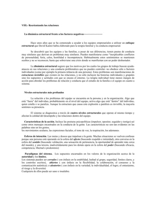 VIII.- Reorientando las relaciones
La dinámica estructural frente a los factores negativos~~~~~~~~~~~~~~
Hace unos años que se ha comenzado a ayudar a los equipos empresariales a utilizar un enfoque
estructural que David Kantor había elaborado para la terapia familiar y la conducta empresarial.
Se descubrió que los equipos y las familias, a pesar de sus diferencias, tienen pautas de conducta
muy similares que derivan en problemas muy similares. Pueden manifestarse como “inexplicables conflictos
de personalidad, furia, celos, hostilidad e incompetencia. Habitualmente estos sentimientos se mantienen
ocultos y no se reconocen, hasta que sobreviene una crisis donde se manifiestan con un poder desbastador.
La dinámica estructural sugiere que los motivos por los cuales los grupos de trabajo buscan ayuda-
atascos en sus relaciones y una conducta problemática que no pueden controlar- no obedece sólo a factores
individuales (como por ejemplo la primera infancia de una persona). Estos problemas son manifestaciones de
estructuras invisibles que existen en las relaciones, y no sólo incluyen las historias individuales y grupales
sino los supuestos y actitudes con que se encara el entorno. La terapia individual tiene menos margen de
acción para abordar los problemas de relación y conducta que el estudio de la familia o el equipo en cuanto a
sistema.
Niveles estructurales más profundos
La solución a los problemas del equipo se encuentra en la persona y en la organización. Algo que
está “fuera” del individuo, probablemente en el nivel del equipo, activa algo que está “dentro” del individuo,
quien estalla o se paraliza. Aunque la estructura que causa esta explosión o parálisis es invisible, la mayoría
sentimos su presencia.
El sistema se diagnostica a través de cuatro niveles estructurales que operan al mismo tiempo y
afectan la calidad del desempeño y las relaciones dentro del equipo.
Características de la acción. Incluye las posturas psicopolíticas (impulsor, opositor, seguidor y testigo) así
como otros mensajes encastrados en la conducta de la gente. Las características no son tan evidentes en las
palabras sino en los gestos,
los movimientos oculares, las expresiones faciales, el tono de voz, la respiración, los ademanes.
Esferas de intención. Las metas y deseos que impulsan a la gente. Muchas situaciones se vuelven confusas
porque una persona está operando en la esfera del afecto (buscando respaldo e intimidad), otra conversa en la
esfera del sentido (buscando validación, una sensación de pertenencia, la oportunidad de aprender más cerca
del mundo), y una tercera, inadvertidamente para los demás opera en la esfera del poder (buscando eficacia,
competencia, libertad o predominio)
Paradigmas del sistema. Los supuestos encarnados en los valores de la organización acerca de la
autoridad y los límites.
Los sistemas pueden ser cerrados ( con énfasis en la estabilidad, lealtad al grupo, seguridad, límites claros, y
los controles escritos), abiertos ( con énfasis en la flexibilidad, la colaboración, el consenso y la
comunicación auténtica); o aleatorios ( con énfasis en la variedad, la individualidad, el logro, el entusiasmo,
el riesgo y la diversión)
Cualquiera de ellos puede ser sano o insalubre.
 