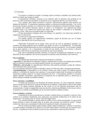 A.T.Ariyaratne.
La iniciativa es tratada con respeto: el enemigo externo comienza a responder a las mismas metas,
objetivos e ideales que instigan el cambio.
El pensamiento estratégico comienza con la reflexión sobre la naturaleza más profunda de un
proyecto y sobre los desafíos que plantea. Se desarrolla con la comprensión del foco y la sincronización.
Foco significa saber donde concentrar la atención. Sincronización significa tener presente una
dinámica de desarrollo. El pensamiento estratégico también se relaciona con dilemas esenciales. Uno de los
factores que entorpece el cambio es el conflicto entre objetivos contradictorios: deseamos distribuir el poder y
la autoridad, pero también deseamos mejorar el control y la coordinación. Las organizaciones deben
responder mejor a los cambios del contexto pero deben ser más estables y coherentes en su identidad,
propósito y visión. Debe elevar la productividad y la creatividad.
El buen pensamiento estratégico lleva estos dilemas a la superficie y los utiliza para estimular la
imaginación y la innovación.
La esencia de la organización inteligente.
Los grandes equipos son organizaciones inteligentes, grupos de personas que con el tiempo
aumentan su capacidad de crear lo que desean crear.
Observando el desarrollo de un equipo vemos que hay un ciclo de aprendizaje profundo. Los
miembros del equipo adquieren nuevas aptitudes que alteran sus actos y su entendimiento. Al desarrollar
nuevas aptitudes también desarrollan una nueva sensibilidad, una nueva percepción. Con el tiempo a medida
que la gente aprende a ver y experimentar el mundo de otra manera, las nuevas creencia y premisas
comienzan a cobrar forma, lo cual permite el desarrollo de otras nuevas aptitudes.
Este ciclo de aprendizaje profundo constituye la esencia de la organización inteligente: no solo el
desarrollo de nuevas aptitudes, sino de nuevas perspectivas mentales, tanto individuales como colectivas.
Nuevas aptitudes
Las aptitudes que caracterizan la organización inteligente se clasifican:
-Aspiración: la capacidad de los individuos, equipos y organizaciones de mayor envergadura para orientarse
hacia sus auténticos intereses y de cambiar porque lo desean, no solo porque lo necesitan.
-Reflexión y conversación: la capacidad para reflexionar sobre premisas profundas y pautas de conducta,
tanto individual como colectivamente.
Las conversaciones inteligentes requieren individuos capaces de reflexionar sobre sus propios pensamientos.
-Conceptualización: la capacidad de ver los sistemas y fuerzas que están en juego y de elaborar maneras
públicas y verificables de expresar estas opiniones. Lo que parecía simple desde mi perspectiva individual
resulta más complejo cuando lo veo desde la perspectiva de otros. El pensamiento sistémico es vital para
adquirir aptitudes conceptuales, especialmente en conjunción con la capacidad reflexiva y abierta que se
alienta mediante el trabajo con modelos mentales.
Nueva conciencia y sensibilidad
A medida que practicamos las disciplinas del dominio personal y la visión compartida, cobramos
mayor conciencia de la presencia o ausencia de espíritu de una empresa. Comprendemos cada vez más cuando
nosotros y los demás actuamos partiendo de una visión, en vez de reaccionar pasivamente ante los
acontecimientos. Cuando un equipo debe tomar una decisión, evalúa las posibilidades a la luz de una visión y
un propósito y a menudo ve posibilidades que de otra manera habrían resultado invisibles.
Nuevas actitudes y creencias
Gradualmente las nuevas percepciones se asimilan a cambios básicos en actitudes y creencias. Estos
cambios no se producen rápidamente, pero representan una profunda modificación en la cultura de una
organización: "los supuestos que no vemos" como dice Edgar Schein.
Las creencias profundas a menudo están en conflicto con los valores proclamados. La organización
puede proclamar su deseo de delegar poder en la gente, pero prevalece una actitud de control. Aunque
cambien los valores que se proclaman, la cultura de la organización tiende a permanecer igual.
Pero las creencias profundas pueden cambiar cuando cambia la experiencia y entonces si se produce
un cambio cultural. El portador de la cultura es, como dice Daniel Quinn, la historia que nos contamos una y
otra vez. A medida que vemos el mundo con nuevos ojos, comenzamos a contar una nueva historia.
 