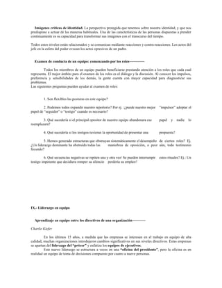 Imágenes críticas de identidad. La perspectiva protegida que tenemos sobre nuestra identidad, y que nos
predispone a actuar de las maneras habituales. Una de las características de las personas dispuestas a prender
continuamente es su capacidad para transformar sus imágenes con el transcurso del tiempo.
Todos estos niveles están relacionados y se comunican mediante reacciones y contra-reacciones. Los actos del
jefe en la esfera del poder evocan los actos opresivos de un padre.
Examen de conducta de un equipo: comenzando por los roles~~~~~~~~
Todos los miembros de un equipo pueden beneficiarse prestando atención a los roles que cada cual
representa. El mejor ámbito para el examen de los roles es el diálogo y la discusión. Al conocer los impulsos,
preferencia y sensibilidades de los demás, la gente cuenta con mayor capacidad para diagnosticar sus
problemas.
Las siguientes preguntas pueden ayudar al examen de roles:
1. Son flexibles las posturas en este equipo?
2. Podemos todos expandir nuestro repertorio? Por ej. :¿puede nuestro mejor ”impulsor” adoptar el
papel de “seguidor” o “testigo” cuando es necesario?
3. Qué sucedería si el principal opositor de nuestro equipo abandonara ese papel y nadie lo
reemplazara?
4. Qué sucedería si los testigos tuvieran la oportunidad de presentar una propuesta?
5. Hemos generado estructuras que obstruyan sistemáticamente el desempeño de ciertos roles? Ej.
¿Un liderazgo dominante ha obstruido todas las maniobras de oposición, o peor aún, todo testimonio
fecundo?
6. Qué secuencias negativas se repiten una y otra vez/ Se pueden interrumpir estos rituales? Ej.: Un
testigo impotente que decidiera romper su silencio perdería su empleo?
IX.- Liderazgo en equipo
Aprendizaje en equipo entre los directivos de una organización~~~~~~~
Charlie Kiefer
En los últimos 15 años, a medida que las empresas se interesan en el trabajo en equipo de alta
calidad, muchas organizaciones introdujeron cambios significativos en sus niveles directivos. Estas empresas
se apartan del liderazgo del “prócer” y enfatiza los equipos de ejecutivos.
Este nuevo liderazgo se estructura a veces en una “oficina del presidente”, pero la oficina es en
realidad un equipo de toma de decisiones compuesto por cuatro a nueve personas.
 