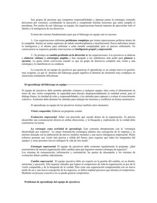 Son grupos de personas que comparten responsabilidades y planean juntas la estrategia, tomando
decisiones por consenso, coordinando la ejecución y cumpliendo muchas funciones que antes cumplía el
presidente. Por medio de este liderazgo en equipo, las organizaciones buscan maneras de aprovechar todo el
talento y la inteligencia de sus directivos.
Existen dos razones fundamentales para que el liderazgo en equipo esté en ascenso:
1.- Las organizaciones enfrentan problemas complejos que tienen repercusiones políticas dentro de
la compañía. Suelen ser temas espinosos de índole interdisciplinaria o interfuncional. Pocos individuos tienen
la inteligencia y el aliento para enfrentar a solas tamaña complejidad, pero es preciso enfrentarlo. En
consecuencia se requieren grandes innovaciones en inteligencia grupal y empresarial.
2.- Se produjo un cambio profundo en la dirección de las organizaciones. Los ejecutivos se dedican
a elaborar visiónes y estrategias amplias y han otorgado a los subalternos más poder para planear y
ejecutar. La gente siente convicción cuando ve que un grupo de directivos comparte una visión y una
estrategia y lo manifiesta en su conducta.
La creación de un equipo de ejecutivos que practican el aprendizaje es un campo nuevo en gestión,
muy exigente, ya que el dominio del liderazgo grupal significa el dominio de elementos muy complejos en
situaciones sumamente dificultosas.
El aprendizaje del liderazgo en equipo~~~~~~~~~~~~~~~~~~~~~~~~~~~
El equipo de ejecutivos debe asimilar aptitudes comunes a cualquier equipo, tales como el alineamiento en
torno de una visión compartida, la capacidad para discutir desprejuiciadamente la realidad actual, para el
diálogo franco, la claridad de roles y responsabilidades, y los métodos para capturar y evaluar el conocimiento
colectivo. Asimismo debe dominar los métodos para manejar las tensiones y conflictos en forma constructiva.
El aprendizaje en equipo de los ejecutivos incluye también otros elementos:
Visión compartida. Elaborar un propósito común.
Evaluación empresarial. Saber con precisión qué sucede dentro de la organización. Es preciso
desarrollar una comunicación directa en ambas direcciones, y la búsqueda y exploración de la verdad debe
constituirse en norma.
La estrategia como actividad de aprendizaje. Esta contrasta abruptamente con la “estrategia
desarrollada por expertos”. La mejor formulación estratégica plantea una concepción de la empresa y su
entorno alineada con la elaboración de nuevos modelos mentales y una nueva inteligencia empresarial. Dicho
esfuerzo promete una visión más precisa y sólida del futuro, pero requiere que todos los integrantes del
equipo ( y otras personas claves) enfoquen la vida de otro modo.
Estrategia empresarial. El equipo de ejecutivos debe comentar regularmente la pregunta: ¿Qué
característica de nuestra organización debe cambiar para que logremos nuestra estrategia de negocios?
Los sistemas de remuneración, información y contratación, las pautas de desempeño y los sistemas de
evaluación deben cambiar radicalmente.
Cambio empresarial. El equipo ejecutivo debe ser experto en la gestión del cambio, en su diseño,
estructura y ejecución. Ello requiere métodos que logren el compromiso de toda la organización en pos de la
visión compartida y de la búsqueda de la verdad. Para crear una organización comprometida con un nuevo
modo de ser y una nueva concepción de los negocios, se deben emplear procesos que alienten el compromiso.
Mediante un proceso coercitivo no se puede generar compromiso.
Problemas de aprendizaje del equipo de ejecutivos
 