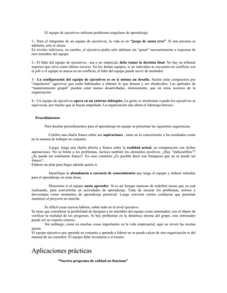 El equipo de ejecutivos enfrenta problemas singulares de aprendizaje.
1.- Para el integrante de un equipo de ejecutivos, la vida es un “juego de suma cero”. Si una persona se
adelanta, otra se atrasa.
En niveles inferiores, en cambio, el ejecutivo podía salir adelante sin “ganar” necesariamente a expensas de
otro miembro del equipo.
2.- El líder del equipo de ejecutivos , sea o no imparcial, debe tomar la decisión final. No hay un tribunal
superior que sirva como último recurso. En los demás equipos, si un individuo se encuentra en conflicto con
el jefe o el equipo se atasca en un conflicto, el líder del equipo puede servir de mediador.
3.- La configuración del equipo de ejecutivos es en sí mismo un desafío. Suelen estar compuestos por
“impulsores” agresivos que están habituados a obtener lo que desean y ser obedecidos. Las aptitudes de
“mantenimiento grupal” pueden estar menos desarrolladas, irónicamente, que en otros sectores de la
organización.
4.- Un equipo de ejecutivos opera en un entorno inhóspito. La gente es intolerante cuando los ejecutivos se
equivocan, por mucho que se hayan empeñado. La organización aún añora el liderazgo heroico.
Procedimientos
Para diseñar procedimientos para el aprendizaje en equipo se presentan las siguientes sugerencias.
Celebre una charla franca sobre sus aspiraciones , tanto en lo concerniente a los resultados como
en la manera de trabajar en conjunto.
Luego, tenga una charla abierta y franca sobre la realidad actual, en comparación con dichas
aspiraciones. No se limite a los problemas, incluya también los elementos positivos. ¿Hay “indiscutibles”?
¿Se puede ser totalmente franco?. En caso contrario ¿Es posible decir con franqueza que no se puede ser
franco?.
Elabore un plan para llegar adonde quiere ir.
Identifique la abundancia o carencia de conocimientos que tenga el equipo y elabore métodos
para el aprendizaje en estas áreas.
Determine si el equipo ansía aprender. Si es así busque maneras de redefinir tareas que ya está
realizando, para convertirlas en actividades de aprendizaje. Trate de encarar los problemas, errores y
desventajas como momentos de aprendizaje potencial. Luego convenir ciertas conductas que permitan
mantener el proyecto en marcha.
Es difícil crear nuevos hábitos, sobre todo en el nivel ejecutivo.
Se tiene que considerar la posibilidad de designar a un miembro del equipo como entrenador, con el objeto de
verificar la realidad de los progresos. Si hay problemas en la dinámica interna del grupo, este entrenador
puede ser un experto externo.
Sin embargo, como en muchas cosas importantes en la vida empresarial, aquí no sirven las recetas
ajenas
El equipo ejecutivo que aprende en conjunto y aprende a liderar no se puede calcar de otra organización ni del
manual de un consultor. El equipo debe inventarse a sí mismo.
Aplicaciones prácticas
“Nuestro programa de calidad no funciona”
 