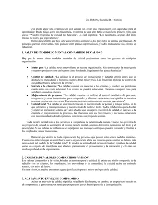 Ch. Roberts, Suzanne B. Thomson
¿Se puede crear una organización con calidad sin crear una organización con capacidad para el
aprendizaje? Desde luego, pero con frecuencia, el síntoma de que algo falta se manifiesta primero como una
queja: “Nuestro programa de calidad no funciona”. Lo cual significa: “Los resultados, después del éxito
inicial, no son lo que esperábamos”.
Hemos descubierto que hay siete características comunes a los proyectos de calidad que fracasan. Al
principio parecen irrelevantes, pero pueden tener grandes repercusiones, y todos mutuamente sus efectos se
refuerzan.
1. FALTA DE UN MODELO MENTAL COMPARTIDO DE CALIDAD
Hay por lo menos cinco modelos mentales de calidad predominan entre los gerentes de cualquier
organización:
• Status quo: “La calidad no es un problema en nuestra organización. Sólo contratamos la mejor gente
y nuestros productos son tan buenos como los demás. Seguiremos las pautas habituales”
• Control de calidad: “La calidad es el proceso de inspeccionar y detectar errores antes que se
despache la mercadería y nuestros clientes deban resolverlos. Las modernas técnicas de control de
calidad facilitan la detección de errores”.
• Servicio a la clientela: “La calidad consiste en escuchar a los clientes y resolver sus problemas
cuanto antes sin coste adicional. Los errores se pueden solucionar. Hacemos cualquier cosa para
satisfacer a nuestros clientes.
• Mejoramiento de procesos: “La calidad consiste en utilizar el control estadístico de procesos,
reingeniería y otras herramientas para comprender y eliminar variaciones inaceptables en nuestros
procesos, productos y servicios. Procuramos mejorar continuamente nuestras operaciones”
• Calidad total: “La calidad es una transformación en nuestro modo de pensar y trabajar juntos, en lo
que valoramos y recompensamos, y nuestro modo de medir el éxito. Todos colaboramos para diseñar
y operar un impecable sistema de valor añadido que incorpore el control de calidad, el servicio a la
clientela, el mejoramiento de procesos, las relaciones con los proveedores y las buenas relaciones
con las comunidades donde operamos, con miras a un propósito común.
Cada modelo mental insta a los ejecutivos a comportarse de determinada manera. Cuando dos gerentes de
un proyecto de calidad no comparten el mismo modelo mental, alientan diferentes mediciones del éxito y el
desempeño. Si sus esferas de influencia se superponen sus mensajes ambiguos pueden confundir y frustrar a
los empleados y crear resistencias.
Recuerde que dentro de toda organización hay personas que poseen estos cinco modelos mentales.
Cuanto más interés tengan en contribuir a que la organización afine sus recursos para construir su futuro, más
cerca estará del modelo de la “calidad total”. El modelo de calidad total es transformador; considera la calidad
como un conjunto de disciplinas que afectan gradualmente el pensamiento y la interacción y efectúan un
cambio profundo en la organización.
2. CARENCIA DE VALORES COMPARTIDOS Y VISIÓN
Los valores compartidos y la visión, brindan un contexto para la calidad. Si existe una visión compartida de la
relación con los clientes, los empleados, los proveedores y la comunidad, la calidad recibe un estímulo
natural, con miras al futuro.
Sin una visión, es preciso encontrar alguna justificación para el nuevo enfoque de la calidad.
3. ACATAMIENTO EN VEZ DE COMPROMISO
Acatar un proyecto de calidad significa respaldarlo dócilmente, en cambio, en un proyecto basado en
el compromiso, la gente opta por participar porque cree que es bueno para ella y la organización.
 