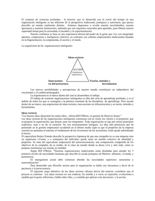 El conjunto de creencias profundas - la historia- que se desarrolla con el correr del tiempo en una
organización inteligente es tan diferente de la perspectiva tradicional, jerárquica y autoritaria, que parece
describir un mundo totalmente distinto. Estamos dispuestos a revelar nuestra incertidumbre, nuestra
ignorancia y nuestras limitaciones, sabiendo que son requisitos esenciales para aprender, pues liberan nuestra
capacidad innata para la curiosidad, el asombro y la experimentación.
Nuestra confianza se basa en una experiencia directa del poder de la gente que vive con integridad,
apertura, compromiso e inteligencia colectiva, en contraste con culturas empresariales tradicionales basadas
en la fragmentación, la componenda, el secreto y el miedo.
La arquitectura de las organizaciones inteligentes
Ideas rectoras
Innovaciones
ACCION
(Arquitectura
organizativa)
Teorías, métodos y
en infraestructura herramientas
Las nuevas sensibilidades y percepciones de nuestro mundo constituyen un subproducto del
crecimiento y el cambio prolongados.
La arquitectura es el marco dentro del cual se desarrollara el trabajo.
El trabajo de construir organizaciones inteligentes es obra del ciclo de aprendizaje profundo, y es el
ámbito de todos los que se consagran a la práctica constante de las disciplinas de aprendizaje. Pero sucede
dentro de un marco, una arquitectura de ideas rectoras, innovaciones en infraestructuras y en teoría, métodos y
herramientas.
Ideas rectoras
"Las buenas ideas ahuyentan las malas ideas - afirma Bill O'Brien, ex-gerente de Hanover Insure."
Las ideas rectoras de las organizaciones inteligentes comienzan con la visión, los valores y el propósito: que
se propone la organización, que desean crear sus integrantes. Toda organización se rige por ciertos principios
explícitos, sean o no de su creación. No son necesariamente benignos. La idea más perniciosa que ha
penetrado en la gestión empresarial occidental en el último medio siglo es que el propósito de la empresa
consiste en aumentar al máximo el rendimiento de las inversiones de los accionistas. (todo queda subordinado
al lucro).
El especialista Ikujiro Nonaka describe la perspectiva Japonesa de que una compañía no es una máquina sino
un organismo viviente, y a semejanza del individuo, puede tener un sentido colectivo de identidad y
propósito. Se trata del equivalente empresarial del autoconocimiento, una comprensión compartida de los
objetivos de la compañía, de su rumbo, de la clase de mundo donde se desea vivir y ante todo, cómo se
propone transformar ese mundo en realidad.
Según Bill O'Brien: "Nuestras organizaciones tradicionales están diseñadas para atender los 3
primeros niveles de necesidades humanas que describe la escala jerárquica de Maslow: alimento, vivienda, y
pertenencia.
El management actual debe comenzar abordar las necesidades superiores: autoestima y
autorrealización".
Para desarrollar una filosofía rectora para la organización se habla con elocuencia a favor de la
paciencia y la perseverancia.
El siguiente rasgo distintivo de las ideas rectoras valiosas deriva del anterior: considerar que el
proceso es continuo. Las ideas rectoras no son estáticas. Su sentido y a veces su expresión, evolucionan a
medida que la gente reflexiona y habla sobre ellas, y a medida que aplican a las decisiones y la acción.
 
