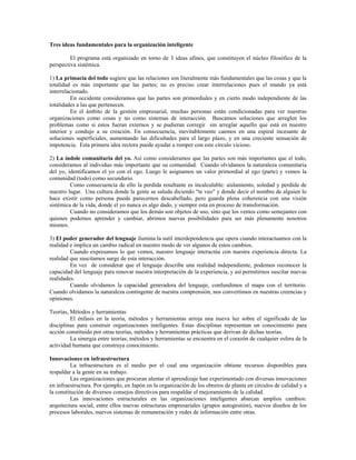 Tres ideas fundamentales para la organización inteligente
El programa está organizado en torno de 3 ideas afines, que constituyen el núcleo filosófico de la
perspectiva sistémica.
1) La primacía del todo sugiere que las relaciones son literalmente más fundamentales que las cosas y que la
totalidad es más importante que las partes; no es preciso crear interrelaciones pues el mundo ya está
interrelacionado.
En occidente consideramos que las partes son primordiales y en cierto modo independiente de las
totalidades a las que pertenecen.
En el ámbito de la gestión empresarial, muchas personas están condicionadas para ver nuestras
organizaciones como cosas y no como sistemas de interacción. Buscamos soluciones que arreglen los
problemas como si estos fueran externos y se pudieran corregir sin arreglar aquello que está en nuestro
interior y condujo a su creación. En consecuencia, inevitablemente caemos en una espiral incesante de
soluciones superficiales, aumentando las dificultades para el largo plazo, y en una creciente sensación de
impotencia. Esta primera idea rectora puede ayudar a romper con este círculo vicioso.
2) La índole comunitaria del yo. Así como consideramos que las partes son más importantes que el todo,
consideramos al individuo más importante que su comunidad. Cuando olvidamos la naturaleza comunitaria
del yo, identificamos el yo con el ego. Luego le asignamos un valor primordial al ego (parte) y vemos la
comunidad (todo) como secundario.
Como consecuencia de ello la perdida resultante es incalculable: aislamiento, soledad y perdida de
nuestro lugar. Una cultura donde la gente se saluda diciendo "te veo" y donde decir el nombre de alguien lo
hace existir como persona puede parecernos descabellado, pero guarda plena coherencia con una visión
sistémica de la vida, donde el yo nunca es algo dado, y siempre esta en proceso de transformación.
Cuando no consideramos que los demás son objetos de uso, sino que los vemos como semejantes con
quienes podemos aprender y cambiar, abrimos nuevas posibilidades para ser más plenamente nosotros
mismos.
3) El poder generador del lenguaje ilumina la sutil interdependencia que opera cuando interactuamos con la
realidad e implica un cambio radical en nuestro modo de ver algunos de estos cambios.
Cuando expresamos lo que vemos, nuestro lenguaje interactúa con nuestra experiencia directa. La
realidad que suscitamos surge de esta interacción.
En vez de considerar que el lenguaje describe una realidad independiente, podemos reconocer la
capacidad del lenguaje para renovar nuestra interpretación de la experiencia, y así permitirnos suscitar nuevas
realidades.
Cuando olvidamos la capacidad generadora del lenguaje, confundimos el mapa con el territorio.
Cuando olvidamos la naturaleza contingente de nuestra comprensión, nos convertimos en nuestras creencias y
opiniones.
Teorías, Métodos y herramientas
El énfasis en la teoría, métodos y herramientas arroja una nueva luz sobre el significado de las
disciplinas para construir organizaciones inteligentes. Estas disciplinas representan un conocimiento para
acción constituido por otras teorías, métodos y herramientas prácticas que derivan de dichas teorías.
La sinergia entre teorías, métodos y herramientas se encuentra en el corazón de cualquier esfera de la
actividad humana que construya conocimiento.
Innovaciones en infraestructura
La infraestructura es el medio por el cual una organización obtiene recursos disponibles para
respaldar a la gente en su trabajo.
Las organizaciones que procuran alentar el aprendizaje han experimentado con diversas innovaciones
en infraestructura. Por ejemplo, en Japón en la organización de los obreros de planta en círculos de calidad y a
la constitución de diversos consejos directivos para respaldar el mejoramiento de la calidad.
Las innovaciones estructurales en las organizaciones inteligentes abarcan amplios cambios:
arquitectura social, entre ellos nuevas estructuras empresariales (grupos autogestión), nuevos diseños de los
procesos laborales, nuevos sistemas de remuneración y redes de información entre otras.
 