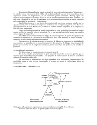 En un trabajo Edwards Deming sugería su ejemplo de innovación en infraestructura: "los esfuerzos y
los métodos para el mejoramiento de la calidad y la productividad en la mayoría de las compañías y de los
organismos oficiales son fragmentarios, sin un lineamiento general competente. Deming sugería una
organización general para la calidad que incluía un líder de metodología estadística que debía responder a los
directivos. El propósito de este líder no era imponer técnicas de calidad sino cerciorarse de que los integrantes
de la organización las aprendieran y comprendieran."
La planificación ya no es una función directiva destinada a presentar respuestas atinadas que los
ejecutivos deben poner en práctica sino un proceso mediante el cual los equipos de gestión, como dice el ex-
jefe de planificación de Shell, Arie de Geus, "cambian los modelos mentales compartidos de su compañía, sus
mercados y sus competidores."
Como el aprendizaje es esencial para la planificación, y como la planificación es esencial para la
gestión, en Shell es imposible rehuir el aprendizaje. No es una actividad marginal a la cual una se dedica
cuando dispone de tiempo libre.
En el MIT se esta experimentando con 2 tipos de campos de práctica de gestión. Los proyectos de
laboratorio de aprendizaje se concentran en áreas especificas, tales como desarrollo de nuevos productos y
tiempo del ciclo en cadenas de distribución complejas.
Otros proyectos de práctica de campo, los proyectos de diálogos, se concentran en la calidad de la
conversación y la capacidad para el pensamiento colectivo. Los proyectos de diálogo crean un campo de
práctica que se define por el compromiso común de generar un diálogo más profundo para abordar los
problemas.
La integridad de la arquitectura
Sin ideas rectoras no hay pasión, rumbo ni propósito general.
Sin teoría, métodos y herramientas, la gente no puede desarrollar las nuevas aptitudes que se
requieren para el aprendizaje en profundidad. Los proyectos de cambio carecen de hondura y en última
instancia se consideran superficiales.
Sin innovación en infraestructura, las ideas inspiradoras y las herramientas eficientes carecen de
credibilidad porque la gente no tiene oportunidades ni recursos para seguir su visión ni para aplicar las
herramientas.
UNIENDO TODOS LOS ELEMENTOS
Conciencia y sensibilidad
Actitudes CAMBIO
y creencias DURADERO
(Aprendizaje
profundo)
Aptitudes y capacidades
Ideas rectoras
Innovaciónes
ACCION
(Arquitectura
organizativa)
Teorías, métodos y
en infraestructura herramientas
El triángulo de la arquitectura organizacional representa la forma más tangible de los esfuerzos.
El círculo representa el ciclo de aprendizaje basado en las disciplinas
 