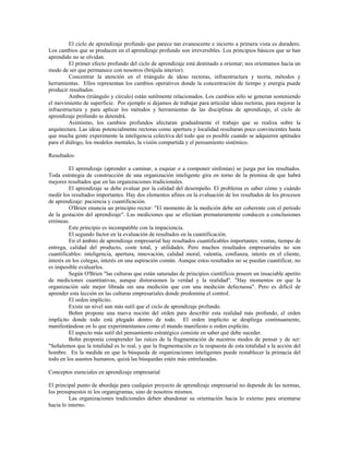 El ciclo de aprendizaje profundo que parece tan evanescente e incierto a primera vista es duradero.
Los cambios que se producen en el aprendizaje profundo son irreversibles. Los principios básicos que se han
aprendido no se olvidan.
El primer efecto profundo del ciclo de aprendizaje está destinado a orientar; nos orientamos hacia un
modo de ser que permanece con nosotros (brújula interior).
Concentrar la atención en el triángulo de ideas rectoras, infraestructura y teoría, métodos y
herramientas. Ellos representan los cambios operativos donde la concentración de tiempo y energía puede
producir resultados.
Ambos (triángulo y círculo) están sutilmente relacionados. Los cambios sólo se generan sosteniendo
el movimiento de superficie. Por ejemplo si dejamos de trabajar para articular ideas rectoras, para mejorar la
infraestructura y para aplicar los métodos y herramientas de las disciplinas de aprendizaje, el ciclo de
aprendizaje profundo se detendrá.
Asimismo, los cambios profundos afectaran gradualmente el trabajo que se realiza sobre la
arquitectura. Las ideas potencialmente rectoras como apertura y localidad resultaran poco convincentes hasta
que mucha gente experimente la inteligencia colectiva del todo que es posible cuando se adquieren aptitudes
para el diálogo, los modelos mentales, la visión compartida y el pensamiento sistémico.
Resultados:
El aprendizaje (aprender a caminar, a esquiar o a componer sinfonías) se juzga por los resultados.
Toda estrategia de construcción de una organización inteligente gira en torno de la premisa de que habrá
mejores resultados que en las organizaciones tradicionales.
El aprendizaje se debe evaluar por la calidad del desempeño. El problema es saber cómo y cuándo
medir los resultados importantes. Hay dos elementos afines en la evaluación de los resultados de los procesos
de aprendizaje: paciencia y cuantificación.
O'Brien enuncia un principio rector: "El momento de la medición debe ser coherente con el período
de la gestación del aprendizaje". Las mediciones que se efectúan prematuramente conducen a conclusiones
erróneas.
Este principio es incompatible con la impaciencia.
El segundo factor en la evaluación de resultados en la cuantificación.
En el ámbito de aprendizaje empresarial hay resultados cuantificables importantes: ventas, tiempo de
entrega, calidad del producto, coste total, y utilidades. Pero muchos resultados empresariales no son
cuantificables: inteligencia, apertura, innovación, calidad moral, valentía, confianza, interés en el cliente,
interés en los colegas, interés en una aspiración común. Aunque estos resultados no se puedan cuantificar, no
es imposible evaluarlos.
Según O'Brien "las culturas que están saturadas de principios científicos poseen un insaciable apetito
de mediciones cuantitativas, aunque distorsionen la verdad y la realidad". "Hay momentos en que la
organización sale mejor librada sin una medición que con una medición defectuosa". Pero es difícil de
aprender esta lección en las culturas empresariales donde predomina el control.
El orden implícito.
Existe un nivel aun más sutil que el ciclo de aprendizaje profundo.
Bohm propone una nueva noción del orden para describir esta realidad más profundo, el orden
implícito donde todo está plegado dentro de todo. El orden implícito se despliega continuamente,
manifestándose en lo que experimentamos como el mundo manifiesto u orden explícito.
El aspecto más sutil del pensamiento estratégico consiste en saber qué debe suceder.
Bohn proponía comprender las raíces de la fragmentación de nuestros modos de pensar y de ser:
"Señalemos que la totalidad es lo real, y que la fragmentación es la respuesta de esta totalidad a la acción del
hombre. En la medida en que la búsqueda de organizaciones inteligentes puede restablecer la primacía del
todo en los asuntos humanos, quizá las búsquedas estén más entrelazadas.
Conceptos esenciales en aprendizaje empresarial
El principal punto de abordaje para cualquier proyecto de aprendizaje empresarial no depende de las normas,
los presupuestos ni los organigramas, sino de nosotros mismos.
Las organizaciones tradicionales deben abandonar su orientación hacia lo externo para orientarse
hacia lo interno.
 