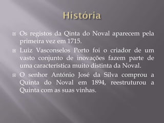    Os registos da Qinta do Noval aparecem pela
    primeira vez em 1715.
   Luiz Vasconselos Porto foi o criador de um
    vasto conjunto de inovações fazem parte de
    uma característica muito distinta da Noval.
   O senhor António José da Silva comprou a
    Quinta do Noval em 1894, reestruturou a
    Quinta com as suas vinhas.
 