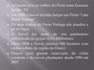    A Quinta teve os vinhos do Porto mais famosos
    no Séc. XX.
   Em 1958 a Noval decidiu lançar um Porto “Late
    Bottle Vintage”.
   Os seus vinhos do Porto Vintage são pisados a
    pé no lagar.
   A Noval faz parte de um património
    vitívinicula do grupo AXA Millésimes.
   Deste 1994 a Noval plantou 100 hectares com
    castas nobres da região do Douro.
   Houve uma grande renovação da vinha
    existente e de novas plantações desde 1994 até
    2007.
 