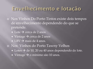    Nos Vinhos Do Porto Tintos existe dois tempos
    de envelhecimento dependendo do que se
    pretende.
     Lote  cerca de 2 anos
     Vintage  cerca de 2 anos
     LBV  mais de 4 anos.

   Nos Vinhos do Porto Tawny Velhos
       Lotes  de 10, 20 ou 40 anos dependendo do lote.
       Vintage  o mínimo são 10 anos.
 