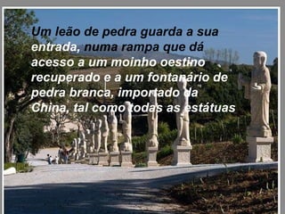 Um leão de pedra guarda a sua  entrada,  numa rampa que dá  acesso a um moinho oestino recuperado e a um fontanário de pedra branca, importado da China, tal como todas as estátuas   
