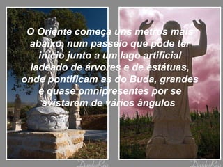 O Oriente começa uns metros mais abaixo, num passeio que pode ter início junto a um lago artificial ladeado de árvores e de estátuas, onde pontificam as do Buda, grandes e quase omnipresentes por se avistarem de vários ângulos  