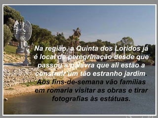 Na região, a Quinta dos Loridos já é local de peregrinação desde que passou a palavra que ali estão a construir um tão estranho jardim . Aos fins-de-semana vão famílias em romaria visitar as obras e tirar fotografias às estátuas. 