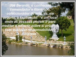 Joe Berardo, o conhecido comendador e filantropo, coleccionador de arte, dá, ele próprio, a explicação: “é um local onde as pessoas podem ir para meditar e reflectir sobre si próprias sem qualquer responsabilidade religiosa”. 