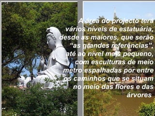 A área do projecto terá vários níveis de estatuária, desde as maiores, que serão “as grandes referências”, até ao nível mais pequeno, com esculturas de meio metro espalhadas por entre os caminhos que se situam no meio das flores e das árvores  
