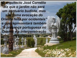 O arquitecto José Cornélio diz que o jardim não será um santuário budista, mas sim “uma evocação do Oriente feita por ocidentais” e que representará também “a presença portuguesa no Oriente e a interpenetração de culturas”.  