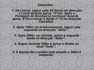 Direcções :  1. De Lisboa, seguir pela A8 Norte em direcção a Leiria durante aprox. 70 Km. Após a Portagem do Bombarral continuar durante aprox. 8 Km e tomar a Saída nº 12 na direcção Carvalhal.  2. Após 100m, no entroncamento, seguir pela esquerda na direcção “Solar”.  3. Após 300m, na rotunda, tomar a segunda saída na direcção "Solar".  4. Seguir durante 500m e tomar a direita no sinal “Solar”.  5. A Quinta dos Loridos está situada a 300m à esquerda.  