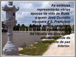 As estátuas representarão várias épocas da vida de Buda, a quem José Cornélio equipara a S. Francisco pois ambos nasceram ricos e se despojaram da riqueza em vida numa atitude humilde de conquista de paz interior. 