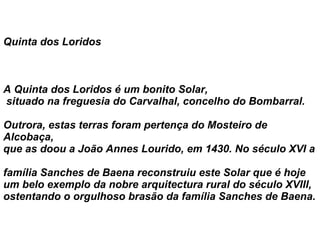 Quinta dos Loridos            A Quinta dos Loridos é um bonito Solar,  situado na freguesia do Carvalhal, concelho do Bombarral.  Outrora, estas terras foram pertença do Mosteiro de Alcobaça,  que as doou a João Annes Lourido, em 1430. No século XVI a  família Sanches de Baena reconstruiu este Solar que é hoje um belo exemplo da nobre arquitectura rural do século XVIII,  ostentando o orgulhoso brasão da família Sanches de Baena. 