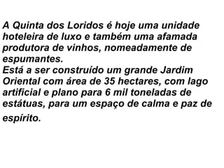 A Quinta dos Loridos é hoje uma unidade hoteleira de luxo e também uma afamada produtora de vinhos, nomeadamente de espumantes.  Está a ser construído um grande Jardim Oriental com área de 35 hectares, com lago artificial e plano para 6 mil toneladas de estátuas, para um espaço de calma e paz de espírito.   