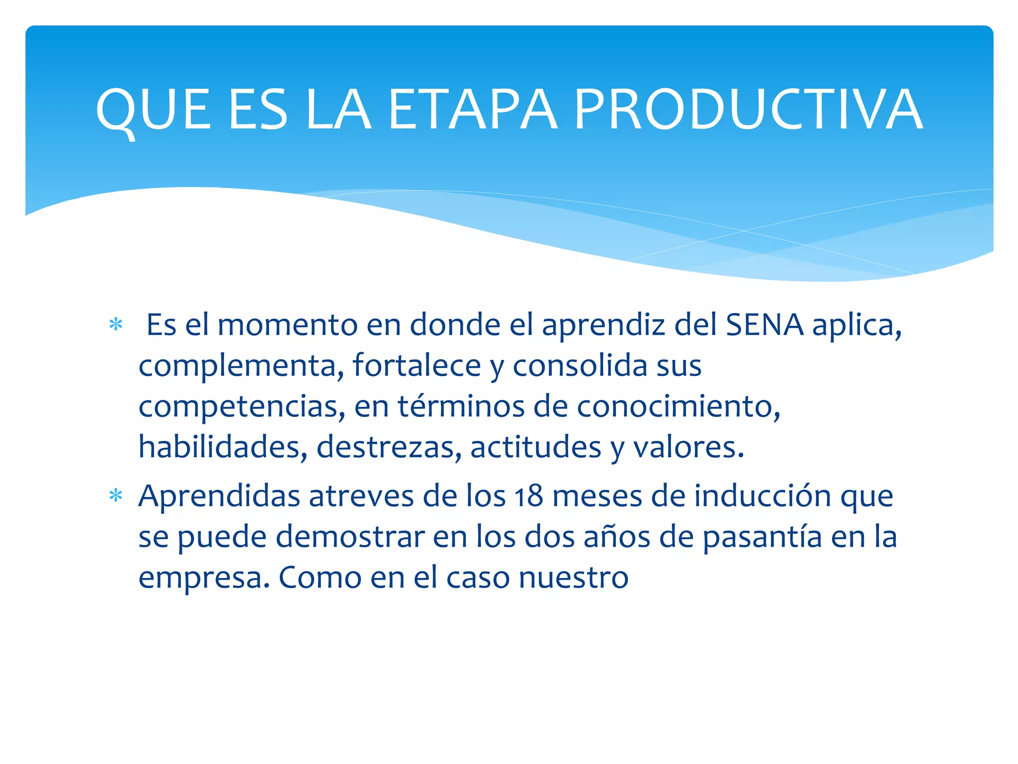  Es el momento en donde el aprendiz del SENA aplica,
complementa, fortalece y consolida sus
competencias, en términos de conocimiento,
habilidades, destrezas, actitudes y valores.
Aprendidas atreves de los 18 meses de inducción que
se puede demostrar en los dos años de pasantía en la
empresa. Como en el caso nuestro
QUE ES LA ETAPA PRODUCTIVA