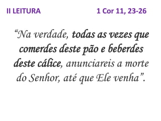 “Na verdade, todas as vezes que
comerdes deste pão e beberdes
deste cálice, anunciareis a morte
do Senhor, até que Ele venha”.
II LEITURA 1 Cor 11, 23-26
 