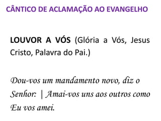 LOUVOR A VÓS (Glória a Vós, Jesus
Cristo, Palavra do Pai.)
Dou-vos um mandamento novo, diz o
Senhor: | Amai-vos uns aos outros como
Eu vos amei.
CÂNTICO DE ACLAMAÇÃO AO EVANGELHO
 