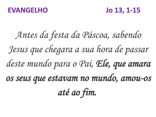 Antes da festa da Páscoa, sabendo
Jesus que chegara a sua hora de passar
deste mundo para o Pai, Ele, que amara
os seus que estavam no mundo, amou-os
até ao fim.
EVANGELHO Jo 13, 1-15
 