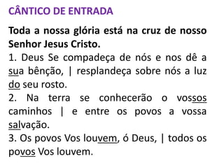 CÂNTICO DE ENTRADA
Toda a nossa glória está na cruz de nosso
Senhor Jesus Cristo.
1. Deus Se compadeça de nós e nos dê a
sua bênção, | resplandeça sobre nós a luz
do seu rosto.
2. Na terra se conhecerão o vossos
caminhos | e entre os povos a vossa
salvação.
3. Os povos Vos louvem, ó Deus, | todos os
povos Vos louvem.
 