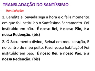 --- Transladação:
1. Bendita e louvada seja a hora e o feliz momento
em que foi instituído o Santíssimo Sacramento. Foi
instituído em pão. É nosso Rei, é nosso Pão, é a
nossa Redenção. (bis)
2. Ó Sacramento divino, Reinai em meu coração, E
no centro do meu peito, Fazei vossa habitação! Foi
instituído em pão. É nosso Rei, é nosso Pão, é a
nossa Redenção. (bis)
TRANSLADAÇÃO DO SANTÍSSIMO
 