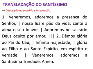 --- Deposição no sacrário e incensação:
1. Veneremos, adoremos a presença do
Senhor, | nossa luz e pão da vida; cante a
alma o seu louvor. | Adoremos no sacrário
Deus oculto por amor. ||| 2. Dêmos glória
ao Pai do Céu, | Infinita majestade; | glória
ao Filho e ao Santo Espírito, em espírito e
verdade. | Veneremos, adoremos a
Santíssima Trindade. Amen.
TRANSLADAÇÃO DO SANTÍSSIMO
 
