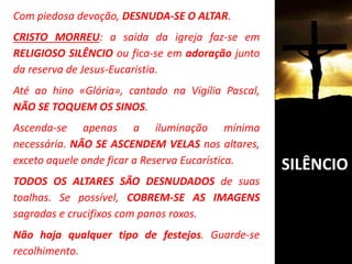 Com piedosa devoção, DESNUDA-SE O ALTAR.
CRISTO MORREU: a saída da igreja faz-se em
RELIGIOSO SILÊNCIO ou fica-se em adoração junto
da reserva de Jesus-Eucaristia.
Até ao hino «Glória», cantado na Vigília Pascal,
NÃO SE TOQUEM OS SINOS.
Ascenda-se apenas a iluminação mínima
necessária. NÃO SE ASCENDEM VELAS nos altares,
exceto aquele onde ficar a Reserva Eucarística.
TODOS OS ALTARES SÃO DESNUDADOS de suas
toalhas. Se possível, COBREM-SE AS IMAGENS
sagradas e crucifixos com panos roxos.
Não haja qualquer tipo de festejos. Guarde-se
recolhimento.
SILÊNCIO
 