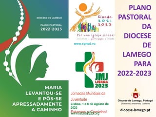 PLANO
PASTORAL
DA
DIOCESE
DE
LAMEGO
PARA
2022-2023
Diocese de Lamego, Portugal
Dioecesis Lamacensis, Lusitania
diocese-lamego.pt
www.synod.va
Jornadas Mundiais da
Juventude
Lisboa, 1 a 6 de Agosto de
2023
Estamos a Caminho!
www.lisboa2023.org
 