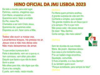 De todo o mundo para este lugar,
Partimos, voámos, chegámos aqui.
Com Maria, ensaiamos um sim.
Queremos servir, fazer a vontade
Do Pai, nosso Pai.
Chamados a ser com Cristo Jesus,
Queremos dar, queremos estar,
Dispostos ao sim, fazer como a Mãe.
REFRÃO:
Todos vão ouvir a nossa voz,
Levantemos braços, há pressa no ar.
Jesus vive e não nos deixa sós:
Não mais deixaremos de amar.
Tu que andas à procura de ti
Parte à descoberta, vem ver o que eu vi.
Vem connosco, vem olhar para além
Daquilo que fazes e que não te deixa
Sorrir e amar.
Não olhes para trás, não digas que não.
Ouve o teu coração,
E parte, sem medo, nesta missão.
HINO OFICIAL DA JMJ LISBOA 2023
[Refrão]
Foi Maria quem primeiro acolheu
A grande surpresa da vida sem fim.
Confiante e simples, quis receber
Tão grande mistério de um Deus que é
p’ra sempre / Por ti e por mim.
Não posso calar, não posso deixar
De dizer: “Meu Senhor,
Conta comigo, não mais calarei!”.
[Refrão]
Sem ter dúvidas da sua missão,
Maria, tão jovem, depressa deixou
Sua casa e p’la montanha subiu,
P’ra ver Isabel e logo encontrou
Saudação, comunhão.
O fruto é bendito, é o meu Senhor!
E eu também quero ouvir:
“Porque acreditaste, para sempre és feliz!”.
[Refrão]
 