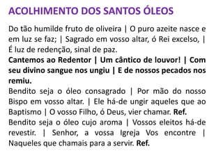 ACOLHIMENTO DOS SANTOS ÓLEOS
Do tão humilde fruto de oliveira | O puro azeite nasce e
em luz se faz; | Sagrado em vosso altar, ó Rei excelso, |
É luz de redenção, sinal de paz.
Cantemos ao Redentor | Um cântico de louvor! | Com
seu divino sangue nos ungiu | E de nossos pecados nos
remiu.
Bendito seja o óleo consagrado | Por mão do nosso
Bispo em vosso altar. | Ele há-de ungir aqueles que ao
Baptismo | O vosso Filho, ó Deus, vier chamar. Ref.
Bendito seja o óleo cujo aroma | Vossos eleitos há-de
revestir. | Senhor, a vossa Igreja Vos encontre |
Naqueles que chamais para a servir. Ref.
 