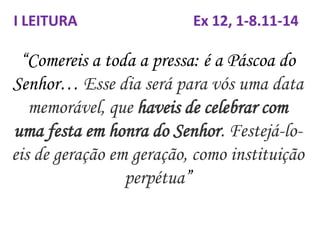 “Comereis a toda a pressa: é a Páscoa do
Senhor… Esse dia será para vós uma data
memorável, que haveis de celebrar com
uma festa em honra do Senhor. Festejá-lo-
eis de geração em geração, como instituição
perpétua”
I LEITURA Ex 12, 1-8.11-14
 