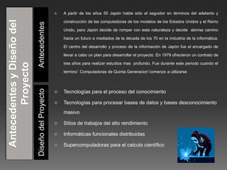 Diseño del Proyecto Antecedentes 
 A partir de los años 50 Japón habla sido el seguidor en términos del adelanto y 
construcción de las computadoras de los modelos de los Estados Unidos y el Reino 
Unido, pero Japón decide de romper con esta naturaleza y decide abrirse camino 
hacia un futuro a mediados de la década de los 70 en la industria de la informática. 
El centro del desarrollo y proceso de la información de Japón fue el encargado de 
llevar a cabo un plan para desarrollar el proyecto. En 1979 ofrecieron un contrato de 
tres años para realizar estudios mas profundo. Fue durante este periodo cuando el 
termino¨ Computadoras de Quinta Generacion¨comenzo a utilizarse 
 Tecnologías para el proceso del conocimiento 
 Tecnologías para procesar bases de datos y bases desconocimiento 
masivo 
 Sitios de trabajos del alto rendimiento 
 Informáticas funcionales distribuidas 
 Supercomputadoras para el calculo científico 
