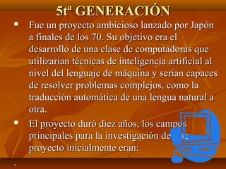 5tª GENERACIÓN
Fue un proyecto ambicioso lanzado por Japón
a finales de los 70. Su objetivo era el
desarrollo de una clase de computadoras que
utilizarían técnicas de inteligencia artificial al
nivel del lenguaje de máquina y serían capaces
de resolver problemas complejos, como la
traducción automática de una lengua natural a
otra.
El proyecto duró diez años, los campos
principales para la investigación de este
proyecto inicialmente eran:
.