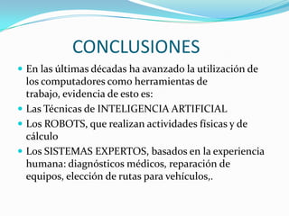 CONCLUSIONES
 En las últimas décadas ha avanzado la utilización de
  los computadores como herramientas de
  trabajo, evidencia de esto es:
 Las Técnicas de INTELIGENCIA ARTIFICIAL
 Los ROBOTS, que realizan actividades físicas y de
  cálculo
 Los SISTEMAS EXPERTOS, basados en la experiencia
  humana: diagnósticos médicos, reparación de
  equipos, elección de rutas para vehículos,.
 